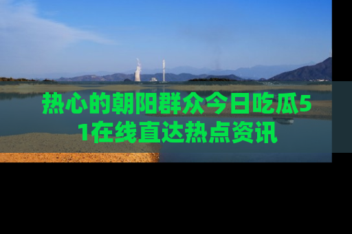 热心的朝阳群众今日吃瓜51在线直达热点资讯
