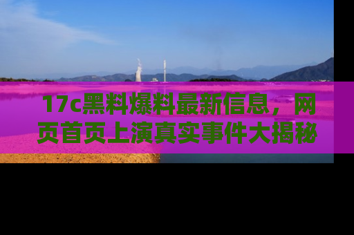 17c黑料爆料最新信息,网页首页上演真实事件大揭秘