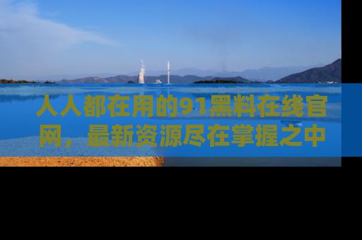人人都在用的91黑料在线官网,最新资源尽在掌握之中