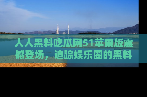 人人黑料吃瓜网51苹果版震撼登场,追踪娱乐圈的黑料与热闻