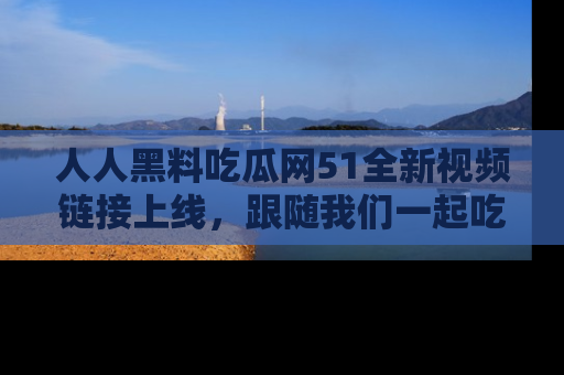 人人黑料吃瓜网51全新视频链接上线,跟随我们一起吃瓜围观!