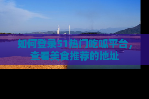 如何登录51热门吃呱平台,查看美食推荐的地址