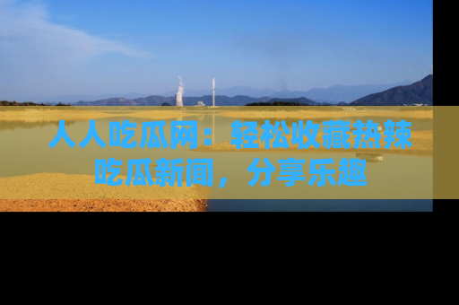 人人吃瓜网:轻松收藏热辣吃瓜新闻,分享乐趣