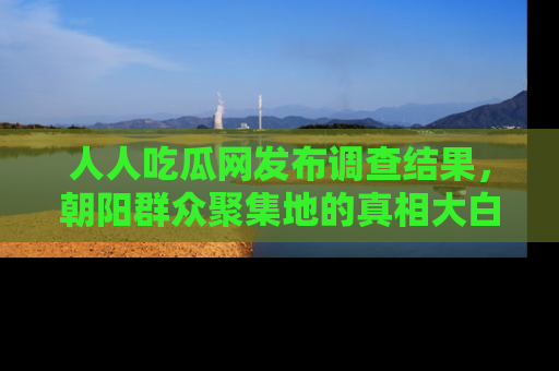 人人吃瓜网发布调查结果,朝阳群众聚集地的真相大白