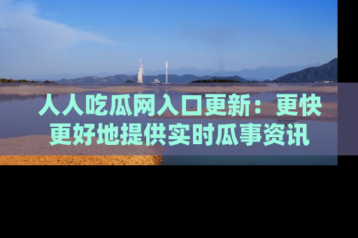 人人吃瓜网入口更新:更快更好地提供实时瓜事资讯