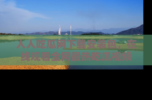 人人吃瓜网下载安装包,在线观看全网最热吃瓜视频