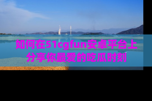如何在51cgfun安卓平台上分享你最爱的吃瓜时刻
