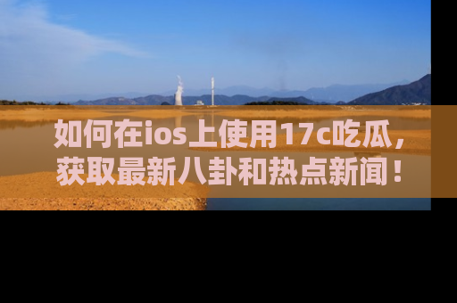 如何在ios上使用17c吃瓜,获取最新八卦和热点新闻!