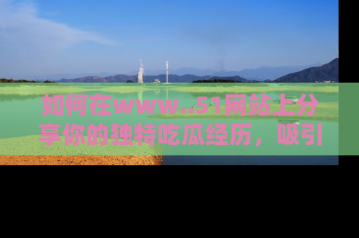 如何在www..51网站上分享你的独特吃瓜经历,吸引更多用户关注