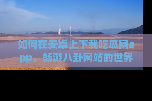 如何在安卓上下载吃瓜网app,畅游八卦网站的世界