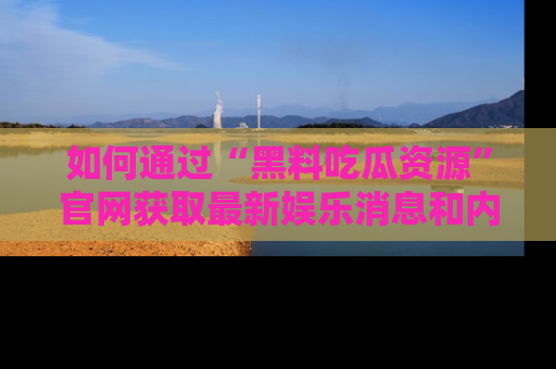 如何通过“黑料吃瓜资源”官网获取最新娱乐消息和内幕爆料