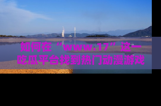 如何在“www.17”这一吃瓜平台找到热门动漫游戏风格的链接?
