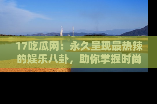 17吃瓜网：永久呈现最热辣的娱乐八卦，助你掌握时尚趋势