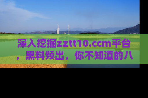 深入挖掘zztt10.ccm平台,黑料频出,你不知道的八卦尽在其中!