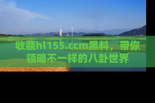 收藏hl155.ccm黑料,带你领略不一样的八卦世界