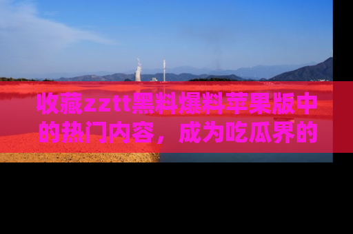 收藏zztt黑料爆料苹果版中的热门内容，成为吃瓜界的资深玩家！
