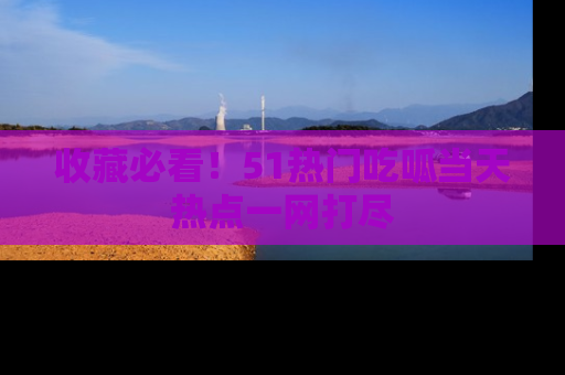 收藏必看！51热门吃呱当天热点一网打尽