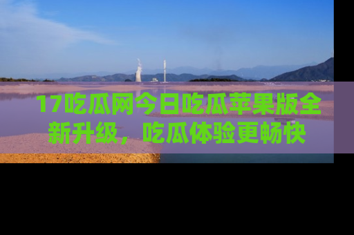 17吃瓜网今日吃瓜苹果版全新升级，吃瓜体验更畅快