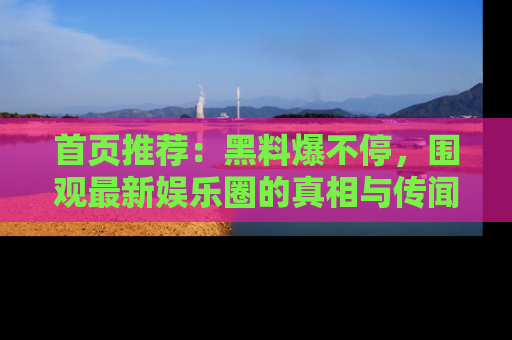 首页推荐：黑料爆不停，围观最新娱乐圈的真相与传闻