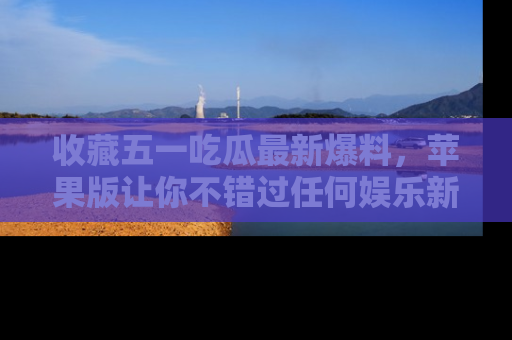 收藏五一吃瓜最新爆料，苹果版让你不错过任何娱乐新闻