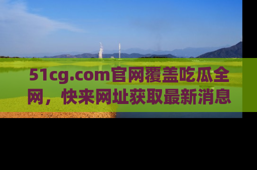 51cg.com官网覆盖吃瓜全网，快来网址获取最新消息与链接！