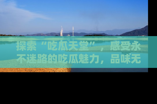 探索“吃瓜天堂”,感受永不迷路的吃瓜魅力,品味无尽的美食!