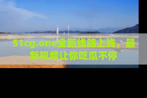 51cg.one全新线路上线，最新视频让你吃瓜不停