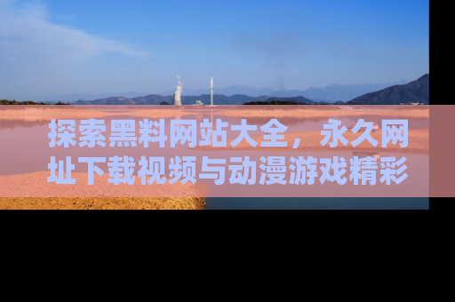 探索黑料网站大全,永久网址下载视频与动漫游戏精彩瞬间!