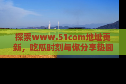 探索www.51com地址更新,吃瓜时刻与你分享热闻