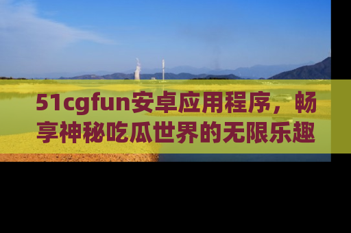 51cgfun安卓应用程序，畅享神秘吃瓜世界的无限乐趣！