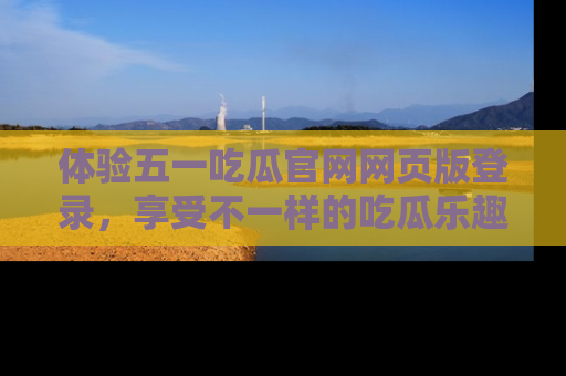 体验五一吃瓜官网网页版登录,享受不一样的吃瓜乐趣与互动体验