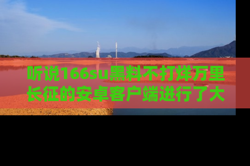 听说166su黑料不打烊万里长征的安卓客户端进行了大更新，八卦内容更加精彩与丰富！