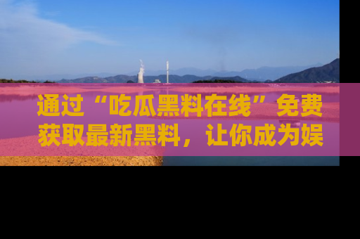 通过“吃瓜黑料在线”免费获取最新黑料，让你成为娱乐圈的内幕专家！