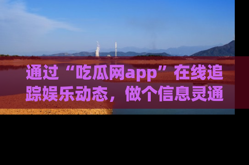 通过“吃瓜网app”在线追踪娱乐动态，做个信息灵通的吃瓜群众！