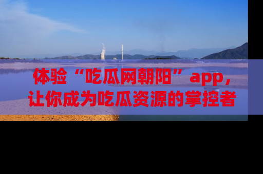 体验“吃瓜网朝阳”app,让你成为吃瓜资源的掌控者,独家资讯尽在掌握!