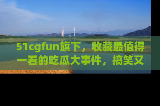 51cgfun旗下，收藏最值得一看的吃瓜大事件，搞笑又精彩！