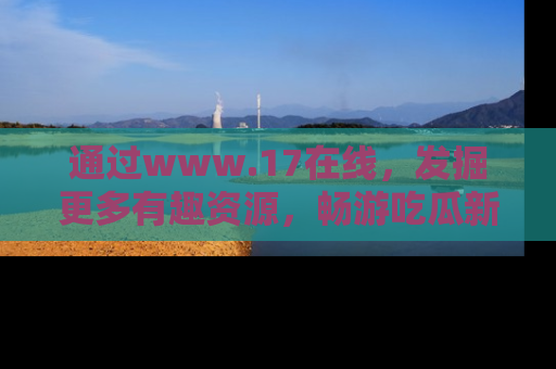 通过www.17在线，发掘更多有趣资源，畅游吃瓜新闻海洋