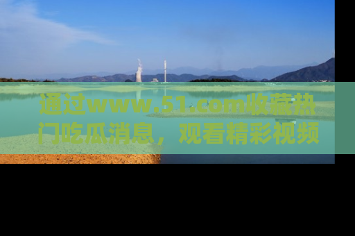 通过www.51.com收藏热门吃瓜消息，观看精彩视频与段子！