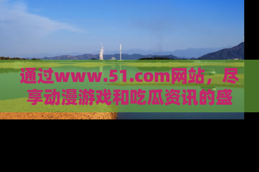 通过www.51.com网站，尽享动漫游戏和吃瓜资讯的盛宴！