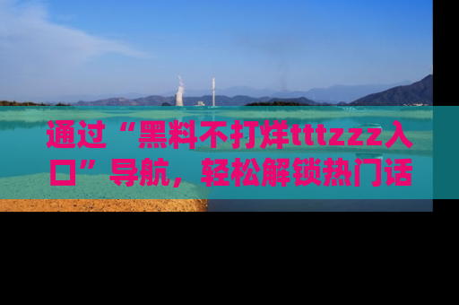 通过“黑料不打烊tttzzz入口”导航，轻松解锁热门话题及娱乐圈黑料内幕