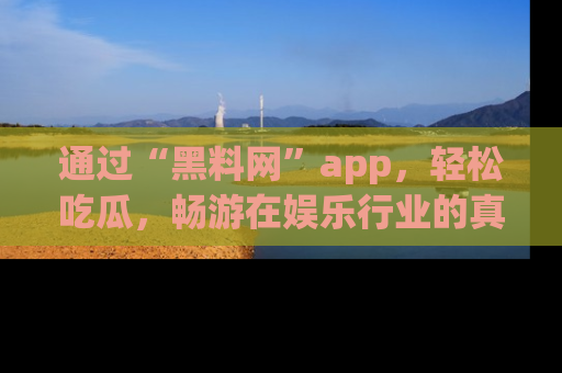 通过“黑料网”app，轻松吃瓜，畅游在娱乐行业的真实世界！
