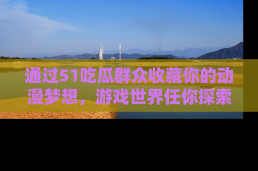 通过51吃瓜群众收藏你的动漫梦想，游戏世界任你探索