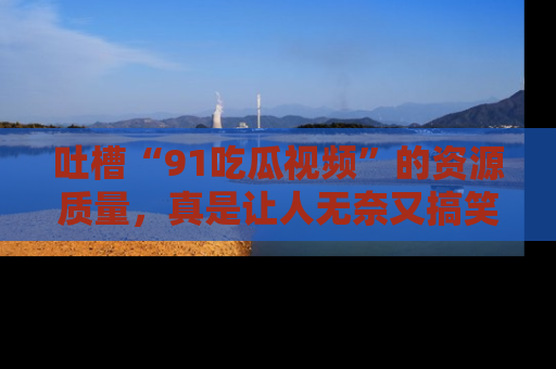 吐槽“91吃瓜视频”的资源质量，真是让人无奈又搞笑！