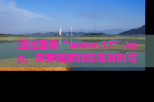 通过登录“www.17”app，享受独家的吃瓜时刻与娱乐资讯！