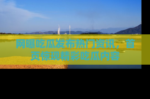网曝吃瓜发布热门资讯，首页惊现精彩吃瓜内容