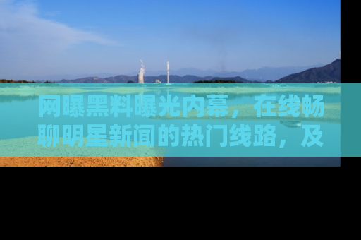 网曝黑料曝光内幕，在线畅聊明星新闻的热门线路，及时掌握最新消息！