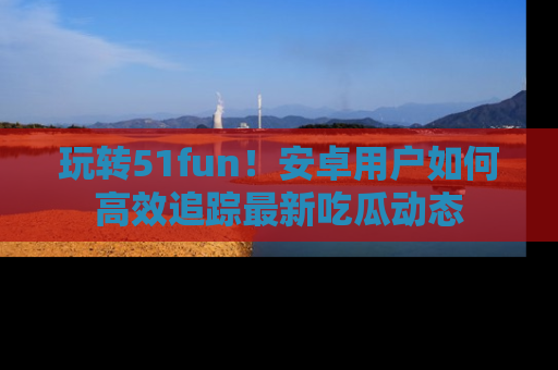 玩转51fun！安卓用户如何高效追踪最新吃瓜动态
