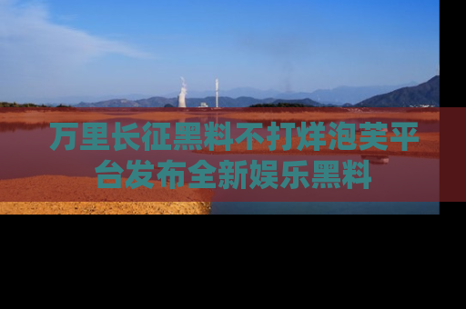 万里长征黑料不打烊泡芙平台发布全新娱乐黑料
