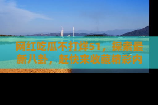 网红吃瓜不打烊51，探索最新八卦，赶快来收藏精彩内容！