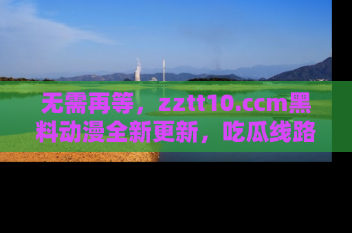 无需再等，zztt10.ccm黑料动漫全新更新，吃瓜线路佛系推荐！